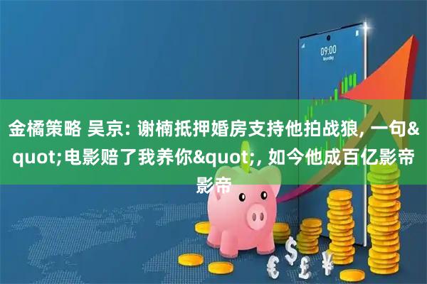 金橘策略 吴京: 谢楠抵押婚房支持他拍战狼, 一句"电影赔了我养你", 如今他成百亿影帝