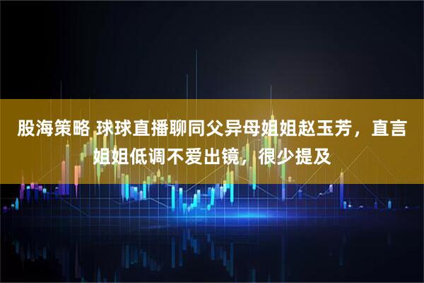 股海策略 球球直播聊同父异母姐姐赵玉芳，直言姐姐低调不爱出镜，很少提及