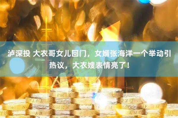 泸深投 大衣哥女儿回门，女婿张海洋一个举动引热议，大衣嫂表情亮了！