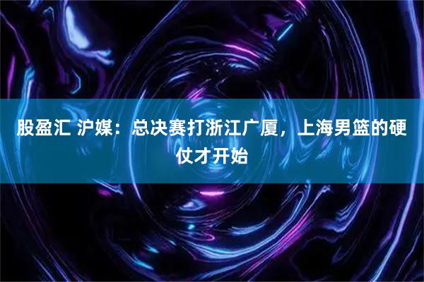 股盈汇 沪媒：总决赛打浙江广厦，上海男篮的硬仗才开始