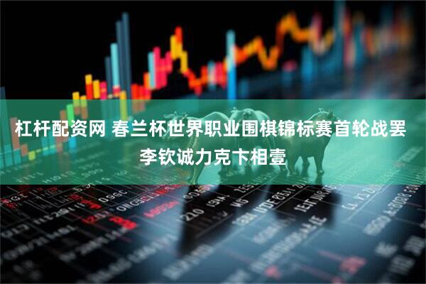 杠杆配资网 春兰杯世界职业围棋锦标赛首轮战罢 李钦诚力克卞相壹