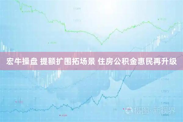 宏牛操盘 提额扩围拓场景 住房公积金惠民再升级