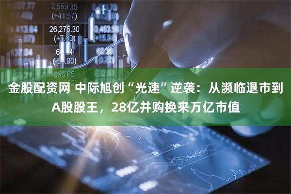 金股配资网 中际旭创“光速”逆袭：从濒临退市到A股股王，28亿并购换来万亿市值