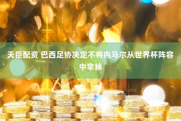 天臣配资 巴西足协决定不将内马尔从世界杯阵容中拿掉