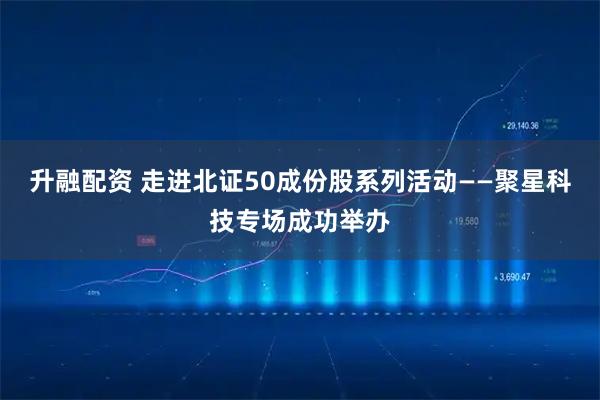升融配资 走进北证50成份股系列活动——聚星科技专场成功举办