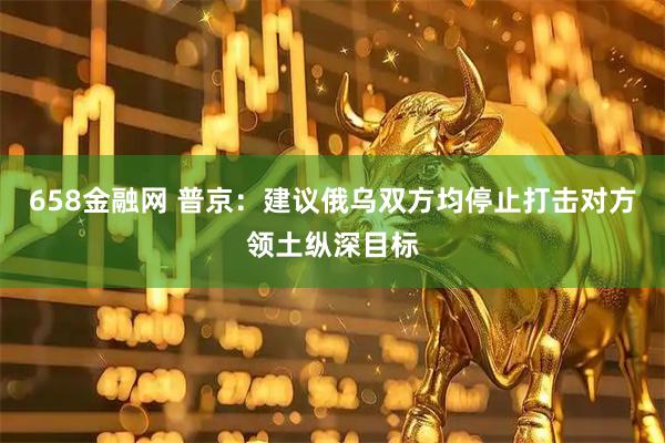 658金融网 普京：建议俄乌双方均停止打击对方领土纵深目标
