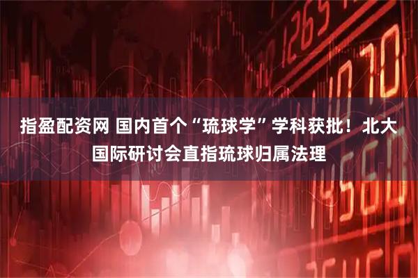 指盈配资网 国内首个“琉球学”学科获批！北大国际研讨会直指琉球归属法理