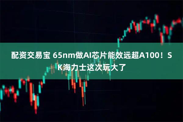 配资交易宝 65nm做AI芯片能效远超A100！SK海力士这次玩大了