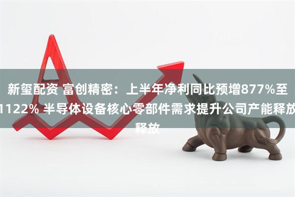 新玺配资 富创精密：上半年净利同比预增877%至1122% 半导体设备核心零部件需求提升公司产能释放