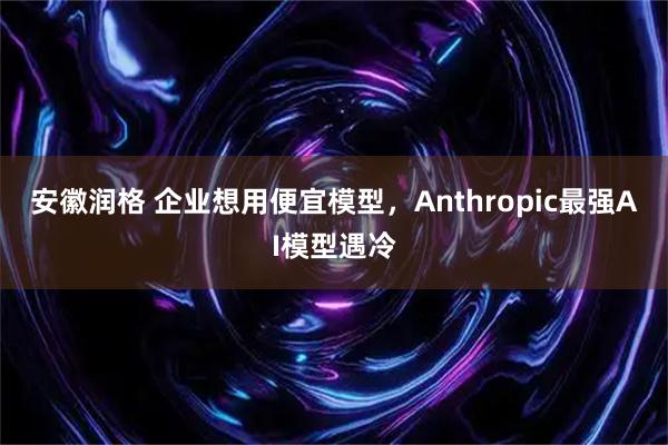 安徽润格 企业想用便宜模型，Anthropic最强AI模型遇冷