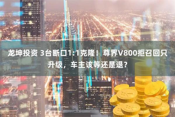 龙坤投资 3台断口1:1克隆！尊界V800拒召回只升级，车主该等还是退？